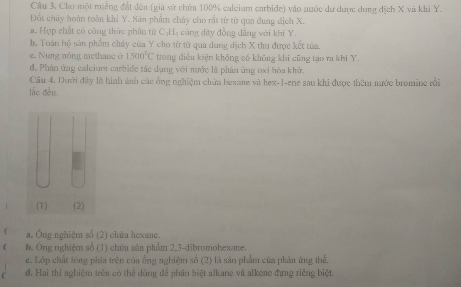 Cho một miếng đất đèn (giả sử chứa 100% calcium carbide) vào nước dư được dung dịch X và khí Y.
Đốt cháy hoàn toàn khí Y. Sản phẩm cháy cho rất từ từ qua dung dịch X.
a. Hợp chất có công thức phân tử C_3H_4 cùng dãy đồng đẳng với khí Y.
b. Toàn bộ sản phẩm cháy của Y cho từ từ qua dung dịch X thu được kết tủa.
c. Nung nóng methane ở 1500^0C trong điều kiện không có không khí cũng tạo ra khí Y.
d. Phản ứng calcium carbide tác dụng với nước là phản ứng oxi hóa khử.
Câu 4. Dưới đây là hình ảnh các ống nghiệm chứa hexane và hex-1-ene sau khi được thêm nước bromine rồi
lắc đều.
(1) (2)
( a. Ông nghiệm số (2) chứa hexane.
( b. Ông nghiệm số (1) chứa sản phẩm 2, 3 -dibromohexane.
c. Lớp chất lỏng phía trên của ống nghiệm số (2) là sản phầm của phản ứng thế.
( d. Hai thí nghiệm trên có thể dùng để phân biệt alkane và alkene đựng riêng biệt.