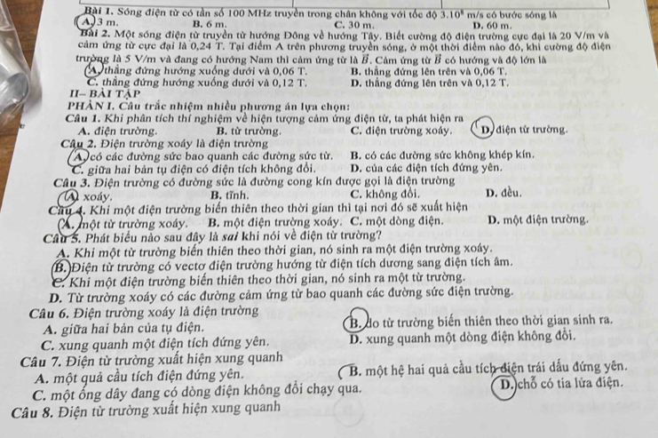 Sóng điện từ có tần số 100 MHz truyền trong chân không với tốc độ 3.10^8 m/s có bước sóng là
A 3 m. B. 6 m. C. 30 m. D. 60 m
Bài 2. Một sóng điện từ truyền từ hướng Đông về hướng Tây. Biết cường độ điện trường cực đại là 20 V/m và
cảm ứng từ cực đại là 0,24 T. Tại điểm A trên phương truyền sóng, ở một thời điểm nào đó, khi cường độ điện
trường là 5 V/m và đang có hướng Nam thì cảm ứng từ là B. Cảm ứng từ # có hướng và độ lớn là
Au thẳng đứng hướng xuống dưới và 0,06T. B. thắng đứng lên trên và 0.06'1
C. thẳng đứng hướng xuống dưới và 0,12T. D. thắng đứng lên trên và 0,12T.
II- bài tập
PHÀN I. Câu trắc nhiệm nhiều phương án lựa chọn:
Câu 1. Khi phân tích thí nghiệm về hiện tượng cảm ứng điện từ, ta phát hiện ra
A. điện trường. B. từ trường. C. điện trường xoây. D điện từ trường.
Câu 2. Điện trường xoáy là điện trường
Aucó các đường sức bao quanh các đường sức từ. B. có các đường sức không khép kín.
C. giữa hai bản tụ điện có điện tích không đổi. D. của các điện tích đứng yên.
Câu 3. Điện trường có đường sức là đường cong kín được gọi là điện trường
A xoáy. B. tĩnh. C. không đổi, D. đều.
Câu 4. Khi một điện trường biến thiên theo thời gian thì tại nơi đó sẽ xuất hiện
A. một từ trường xoáy. B. một điện trường xoáy. C. một dòng điện. D. một điện trường.
Câu 5. Phát biểu nào sau đây là sai khi nói về điện từ trường?
A. Khi một từ trường biến thiên theo thời gian, nó sinh ra một điện trường xoáy.
B. Điện từ trường có vectơ điện trường hướng từ điện tích dương sang điện tích âm.
C. Khi một điện trường biến thiên theo thời gian, nó sinh ra một từ trường.
D. Từ trường xoáy có các đường cảm ứng từ bao quanh các đường sức điện trường.
Câu 6. Điện trường xoáy là điện trường
A. giữa hai bản của tụ điện. B. do từ trường biến thiên theo thời gian sinh ra.
C. xung quanh một điện tích đứng yên. D. xung quanh một dòng điện không đổi.
Câu 7. Điện từ trường xuất hiện xung quanh
A. một quả cầu tích điện đứng yên. B. một hệ hai quả cầu tích điện trái dấu đứng yên.
C. một ổng dây đang có dòng điện không đổi chạy qua. D. chỗ có tia lửa điện.
Câu 8. Điện từ trường xuất hiện xung quanh
