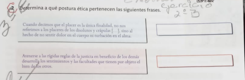 Determina a qué postura ética pertenecen las siguientes frases. 
Cuando decimos que el placer es la única finalidad, no nos 
referimos a los placeres de los disolutos y crápulas […], sino al 
hecho de no sentir dolor en el cuerpo ni turbación en el alma. 
Atenerse a las rígidas reglas de la justicia en beneficio de los demás 
desarrollą los sentimientos y las facultades que tienen por objeto el 
bien de los otros.