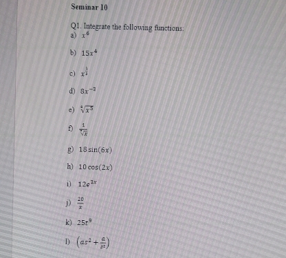 Seminar 10 
Q1. Integrate the following functions: 
a) x^6
b) 15x^4
c) x^(frac 1)3
d) 8x^(-2)
e) sqrt[4](x^5)
f)  1/sqrt[3](x) 
g) 18sin (6x)
h) 10cos (2x)
1) 12e^(2x)
j)  20/x 
k) 25t^9
1) (as^2+ a/s^2 )