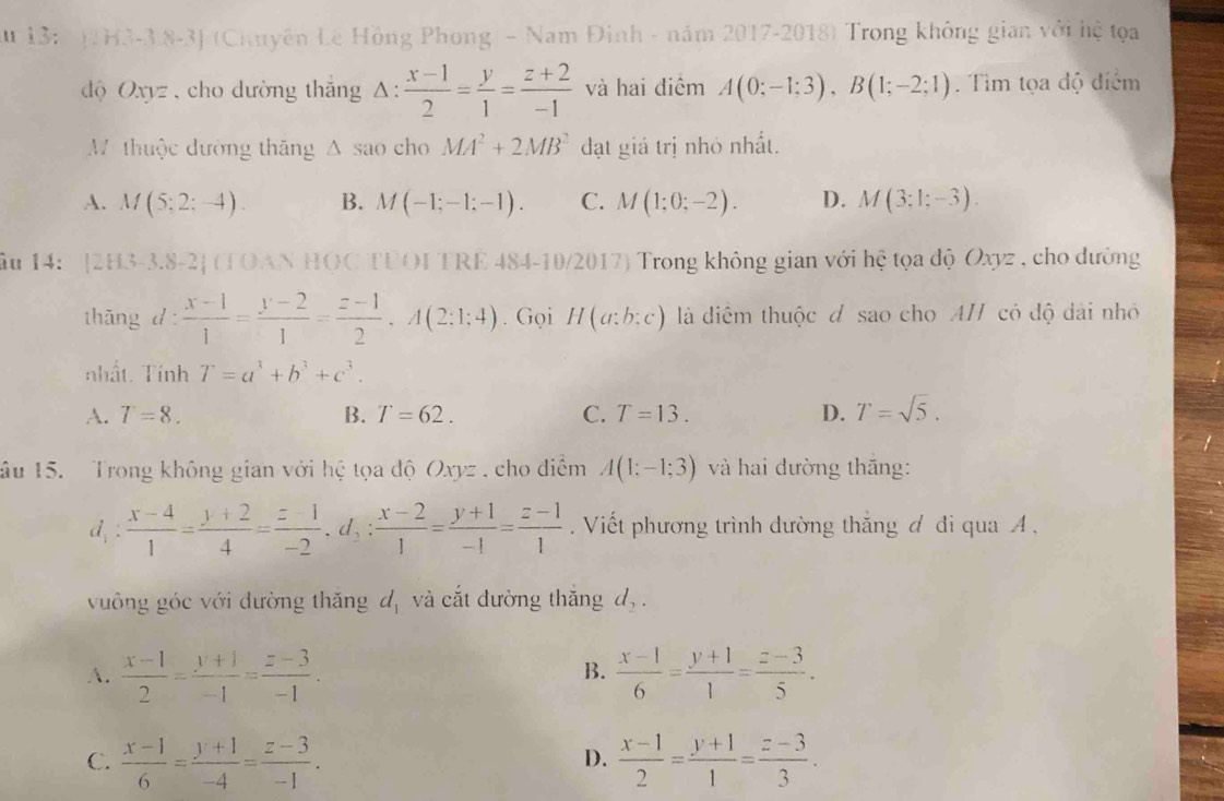 A u 13: (2H3-3.8-3] (Chuyên Lê Hồng Phong - Nam Đinh - năm 2017-2018) Trong không gian với hệ tọa
độ Oxyz , cho dường thắng △ : (x-1)/2 = y/1 = (z+2)/-1  và hai điểm A(0;-1;3),B(1;-2;1). Tìm tọa độ điểm
M thuộc đường thăng △ sao cho MA^2+2MB^2 đạt giá trị nhỏ nhất.
A. M(5;2;-4) B. M(-1;-1;-1). C. M(1;0;-2). D. M(3;1;-3).
Âu 14: '[2H3-3.8-2] (TOAN HOC TUOI TRE 484-10/2017) Trong không gian với hệ tọa độ Oxyz , cho dường
thāng d: (x-1)/1 = (y-2)/1 = (z-1)/2 ,A(2:1;4). Gọi H(a:b:c) là diểm thuộc đ sao cho A/ có độ dài nhỏ
nhất. Tính T=a^3+b^3+c^3.
A. T=8. B. T=62. C. T=13. D. T=sqrt(5).
âu 15.   Trong không gian với hệ tọa độ Oxyz , cho điểm A(1;-1;3) và hai đường thắng:
d_1: (x-4)/1 = (y+2)/4 = (z-1)/-2 ,d_2: (x-2)/1 = (y+1)/-1 = (z-1)/1  Viết phương trình đường thắng đ đi qua A .
vuông góc với đường thăng d_1 và cắt đường thắng d_2.
A.  (x-1)/2 = (y+1)/-1 = (z-3)/-1 .  (x-1)/6 = (y+1)/1 = (z-3)/5 .
B.
C.  (x-1)/6 = (y+1)/-4 = (z-3)/-1 .  (x-1)/2 = (y+1)/1 = (z-3)/3 .
D.
