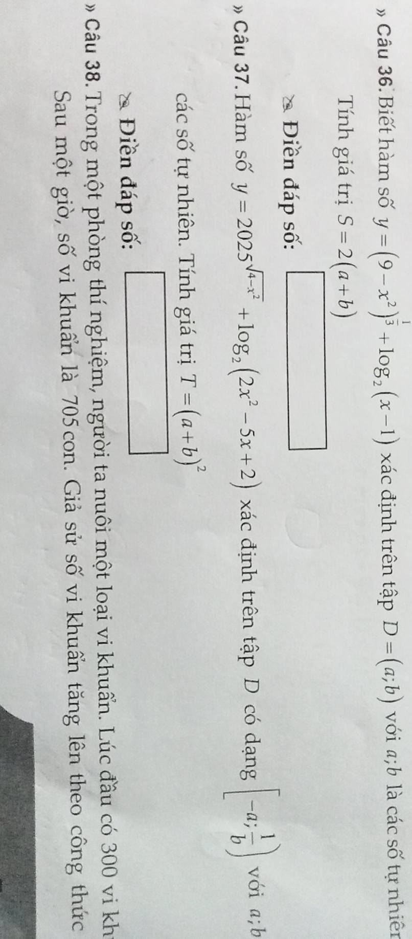 » Câu 36. Biết hàm số y=(9-x^2)^ 1/3 +log _2(x-1) xác định trên tập D=(a;b) với a; b là các số tự nhiên 
Tính giá trị S=2(a+b)
Điền đáp số: □ 
» Câu 37. Hàm số y=2025^(sqrt(4-x^2))+log _2(2x^2-5x+2) xác định trên tập D có dạng [-a; 1/b ) với a; b
các số tự nhiên. Tính giá trị T=(a+b)^2
Điền đáp số: □ 
Câu 38. Trong một phòng thí nghiệm, người ta nuôi một loại vi khuẩn. Lúc đầu có 300 vi kh 
Sau một giờ, số vi khuẩn là 705con. Giả sử số vi khuẩn tăng lên theo công thức