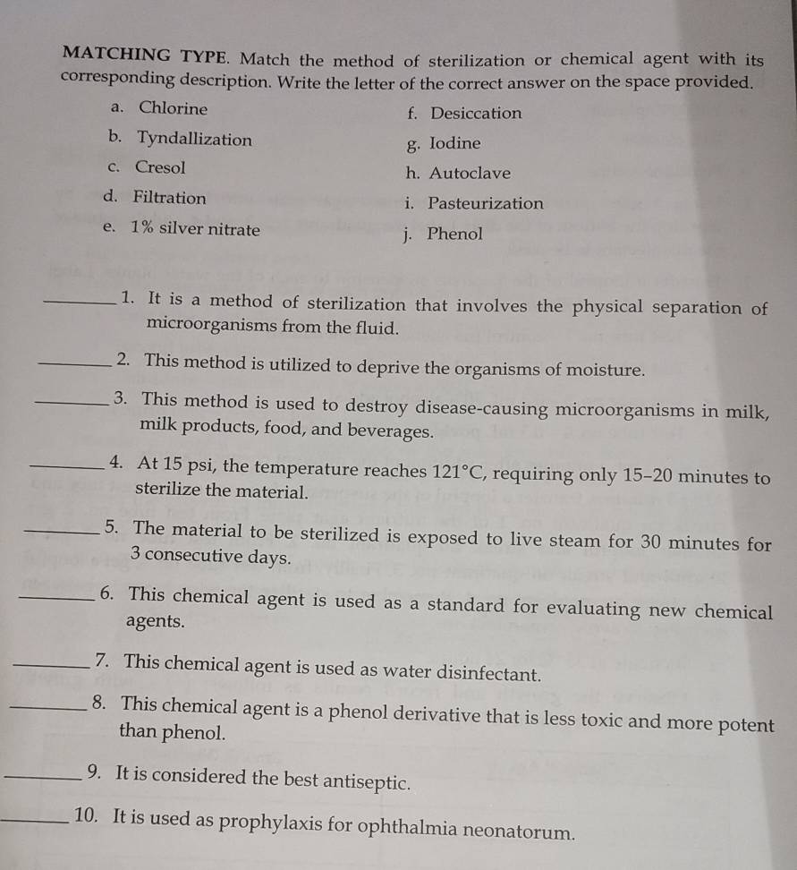 MATCHING TYPE. Match the method of sterilization or chemical agent with its
corresponding description. Write the letter of the correct answer on the space provided.
a. Chlorine f. Desiccation
b. Tyndallization
g. Iodine
c. Cresol h. Autoclave
d. Filtration i. Pasteurization
e. 1% silver nitrate j. Phenol
_1. It is a method of sterilization that involves the physical separation of
microorganisms from the fluid.
_2. This method is utilized to deprive the organisms of moisture.
_3. This method is used to destroy disease-causing microorganisms in milk,
milk products, food, and beverages.
_4. At 15 psi, the temperature reaches 121°C , requiring only 15-20 minutes to
sterilize the material.
_5. The material to be sterilized is exposed to live steam for 30 minutes for
3 consecutive days.
_6. This chemical agent is used as a standard for evaluating new chemical
agents.
_7. This chemical agent is used as water disinfectant.
_8. This chemical agent is a phenol derivative that is less toxic and more potent
than phenol.
_9. It is considered the best antiseptic.
_10. It is used as prophylaxis for ophthalmia neonatorum.