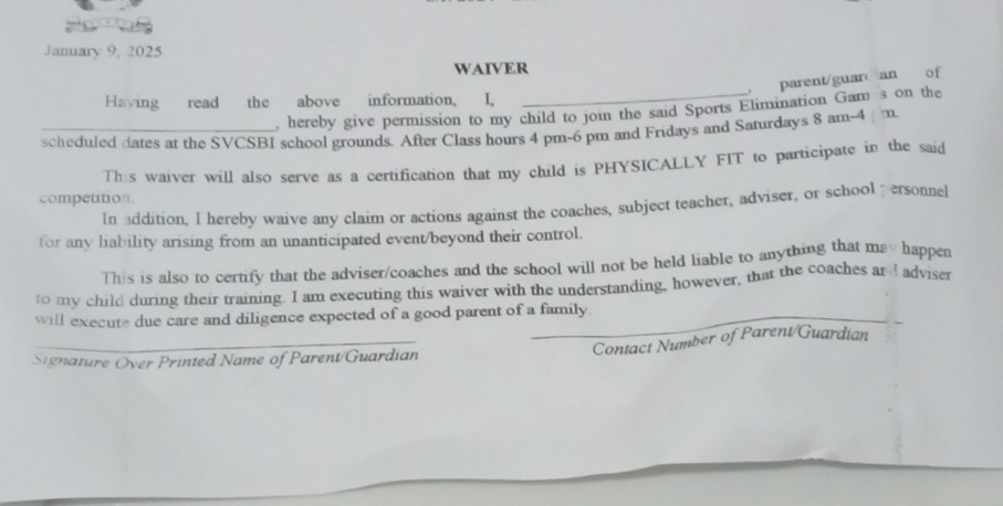 January 9, 2025 
WAIVER 
, parent/guar an of 
Having read the above information, I, 
, hereby give permission to my child to join the said Sports Elimination Gam s on the 
scheduled dates at the SVCSBI school grounds. After Class hours 4 pm-6 pm and Fridays and Saturdays 8 am-4 m 
This waiver will also serve as a certification that my child is PHYSICALLY FIT to participate in the said 
competition. 
In addition. I herebv waive any claim or actions against the coaches, subject teacher, adviser, or school personne 
for any liability arising from an unanticipated event/beyond their control. 
This is also to certify that the adviser/coaches and the school will not be held liable to anything that may happen 
to my child during their training. I am executing this waiver with the understanding, however, that the coaches ard adviser 
will execute due care and diligence expected of a good parent of a family 
_Contact Number of Parent/Guardian 
Signature Over Printed Name of Parent/Guardian