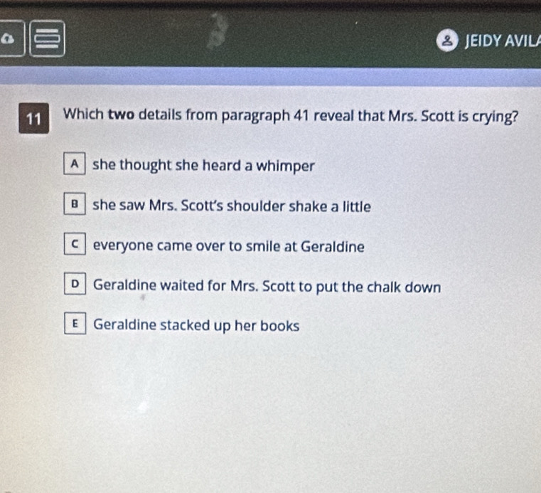 JEIDY AVILA
11 Which two details from paragraph 41 reveal that Mrs. Scott is crying?
A she thought she heard a whimper
B she saw Mrs. Scott's shoulder shake a little
c everyone came over to smile at Geraldine
D Geraldine waited for Mrs. Scott to put the chalk down
E Geraldine stacked up her books