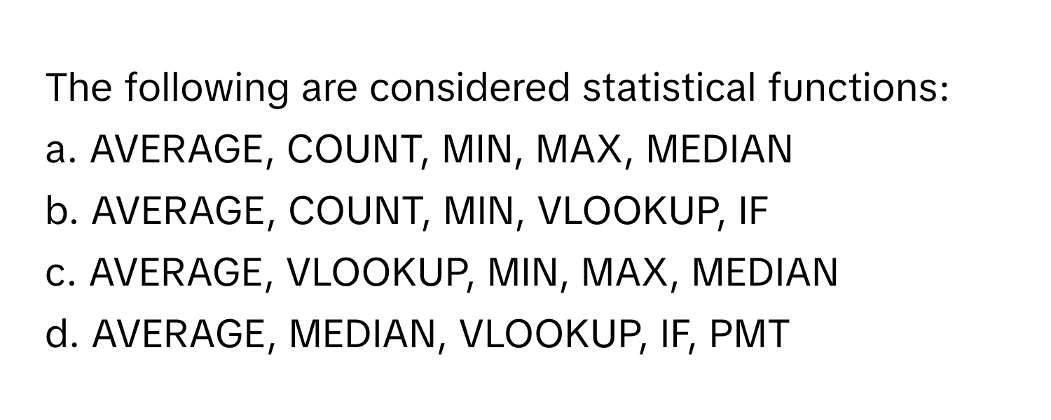 The following are considered statistical functions:

a. AVERAGE, COUNT, MIN, MAX, MEDIAN
b. AVERAGE, COUNT, MIN, VLOOKUP, IF
c. AVERAGE, VLOOKUP, MIN, MAX, MEDIAN
d. AVERAGE, MEDIAN, VLOOKUP, IF, PMT