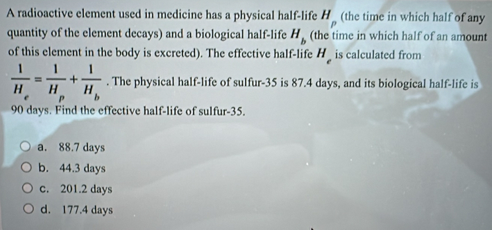 A radioactive element used in medicine has a physical half-life H_p (the time in which half of any
quantity of the element decays) and a biological half-life (the time in which half of an amount H_b
of this element in the body is excreted). The effective half-life H_e is calculated from
frac 1H_e=frac 1H_p+frac 1H_b. The physical half-life of sulfur- 35 is 87.4 days, and its biological half-life is
90 days. Find the effective half-life of sulfur- 35.
a. 88.7 days
b. 44.3 days
c. 201.2 days
d. 177.4 days