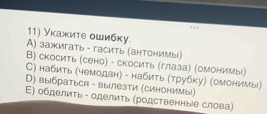 Укажите ошибку.
А) зажигать - гасить (антонимы)
В) скосить (сено) - скосить (глаза) (омонимы)
С) набить (чемодан) - набить (трубку) (омонимы)
В) выбраться - вылезти (синонимы)
Е) обделить - оделить (родственные слова)