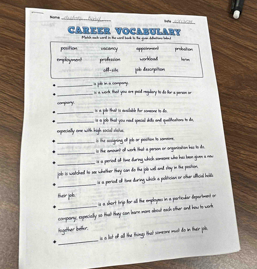 Name_ Date
CAREER VOCABULARY
Match each word in the word bank to the given definitions below!
position vacancy appoinment probation
employment profession workload term
off-site job descrpition
_is job in a company.
_is a work that you are paid regulary to do for a person or
company.
_is a job that is available for someone to do.
_is a job that you need special skills and qualifications to do,
expecially one with high social status.
_is the assigning of job or position to someone.
_is the amount of work that a person or organization has to do.
_is a period of time during which someone who has been given a new
job is watched to see whether they can do the job well and stay in the position.
_is a period of time during which a politician or other official holds
their job.
is a short trip for all the employees in a particular department or
_company, especially so that they can learn more about each other and how to work
together better.
_
is a list of all the things that someone must do in their job.