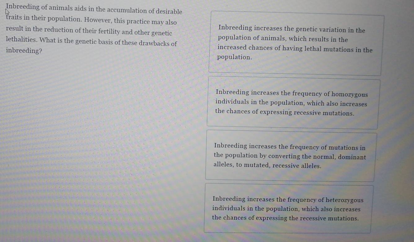 Inbreeding of animals aids in the accumulation of desirable
traits in their population. However, this practice may also
Inbreeding increases the genetic variation in the
result in the reduction of their fertility and other genetic
population of animals, which results in the
lethalities. What is the genetic basis of these drawbacks of increased chances of having lethal mutations in the
inbreeding? population.
Inbreeding increases the frequency of homozygous
individuals in the population, which also increases
the chances of expressing recessive mutations.
Inbreeding increases the frequency of mutations in
the population by converting the normal, dominant
alleles, to mutated, recessive alleles.
Inbreeding increases the frequency of heterozygous
individuals in the population, which also increases
the chances of expressing the recessive mutations.