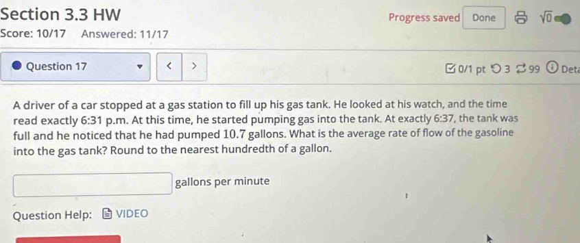 HW Progress saved Done sqrt(0) 
Score: 10/17 Answered: 11/17 
Question 17 < > □0/1 pt つ3 99 Det 
A driver of a car stopped at a gas station to fill up his gas tank. He looked at his watch, and the time 
read exactly 6:31 p.m. At this time, he started pumping gas into the tank. At exactly 6:37 ', the tank was 
full and he noticed that he had pumped 10.7 gallons. What is the average rate of flow of the gasoline 
into the gas tank? Round to the nearest hundredth of a gallon.
gallons per minute
Question Help: VIDEO