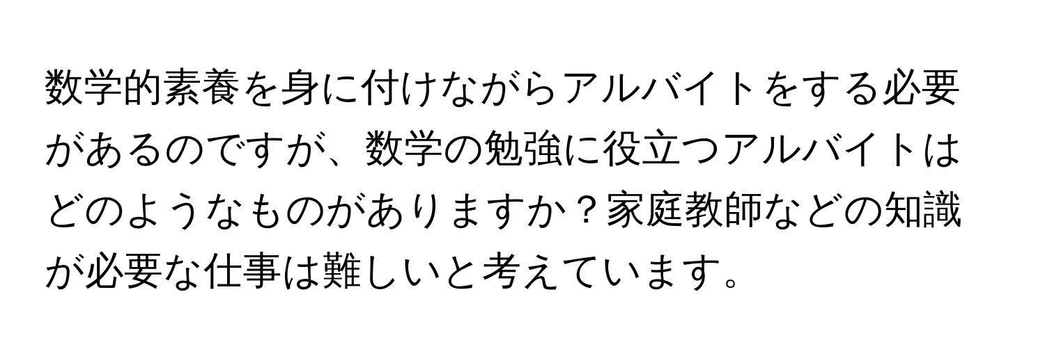 数学的素養を身に付けながらアルバイトをする必要があるのですが、数学の勉強に役立つアルバイトはどのようなものがありますか？家庭教師などの知識が必要な仕事は難しいと考えています。