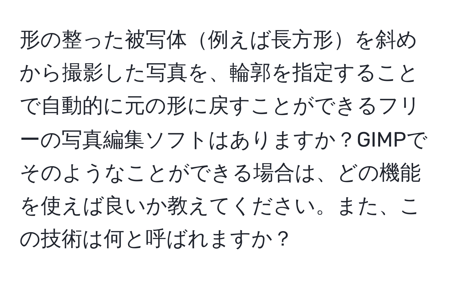 形の整った被写体例えば長方形を斜めから撮影した写真を、輪郭を指定することで自動的に元の形に戻すことができるフリーの写真編集ソフトはありますか？GIMPでそのようなことができる場合は、どの機能を使えば良いか教えてください。また、この技術は何と呼ばれますか？