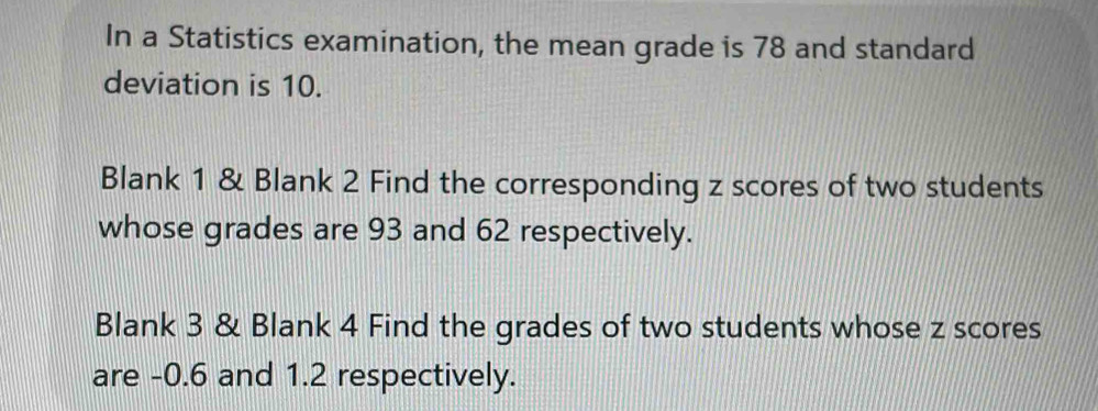 In a Statistics examination, the mean grade is 78 and standard 
deviation is 10. 
Blank 1 & Blank 2 Find the corresponding z scores of two students 
whose grades are 93 and 62 respectively. 
Blank 3 & Blank 4 Find the grades of two students whose z scores 
are -0.6 and 1.2 respectively.