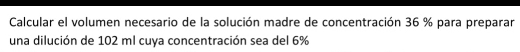 Calcular el volumen necesario de la solución madre de concentración 36 % para preparar 
una dilución de 102 ml cuya concentración sea del 6%