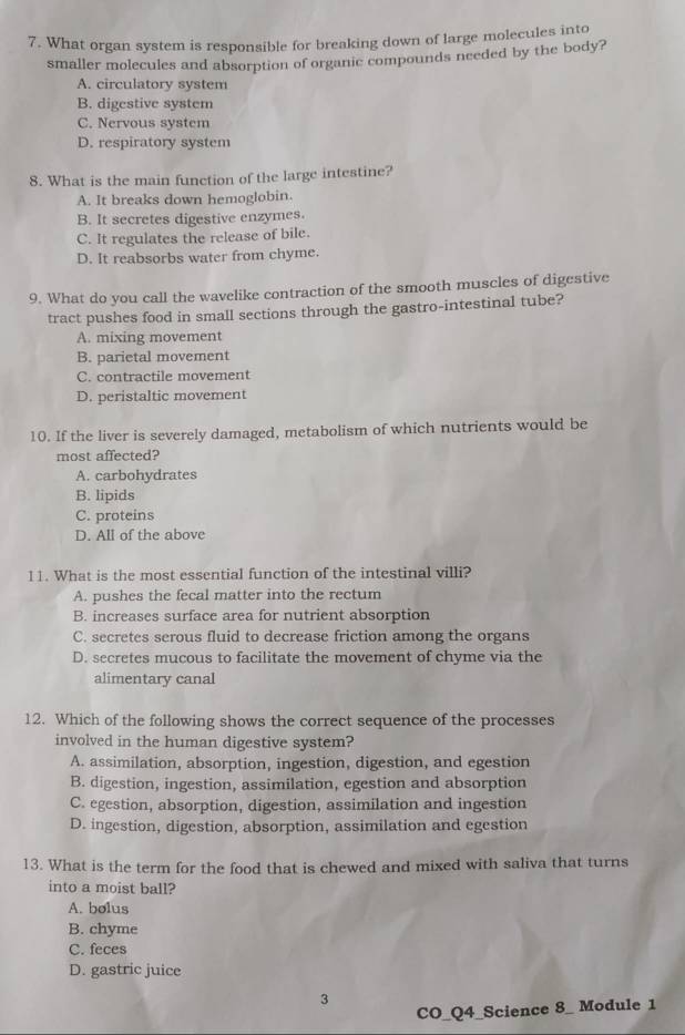 What organ system is responsible for breaking down of large molecules into
smaller molecules and absorption of organic compounds needed by the body?
A. circulatory system
B. digestive system
C. Nervous system
D. respiratory system
8. What is the main function of the large intestine?
A. It breaks down hemoglobin.
B. It secretes digestive enzymes.
C. It regulates the release of bile.
D. It reabsorbs water from chyme.
9. What do you call the wavelike contraction of the smooth muscles of digestive
tract pushes food in small sections through the gastro-intestinal tube?
A. mixing movement
B. parietal movement
C. contractile movement
D. peristaltic movement
10. If the liver is severely damaged, metabolism of which nutrients would be
most affected?
A. carbohydrates
B. lipids
C. proteins
D. All of the above
11. What is the most essential function of the intestinal villi?
A. pushes the fecal matter into the rectum
B. increases surface area for nutrient absorption
C. secretes serous fluid to decrease friction among the organs
D. secretes mucous to facilitate the movement of chyme via the
alimentary canal
12. Which of the following shows the correct sequence of the processes
involved in the human digestive system?
A. assimilation, absorption, ingestion, digestion, and egestion
B. digestion, ingestion, assimilation, egestion and absorption
C. egestion, absorption, digestion, assimilation and ingestion
D. ingestion, digestion, absorption, assimilation and egestion
13. What is the term for the food that is chewed and mixed with saliva that turns
into a moist ball?
A. bolus
B. chyme
C. feces
D. gastric juice
3
CO_Q4_Science 8_ Module 1