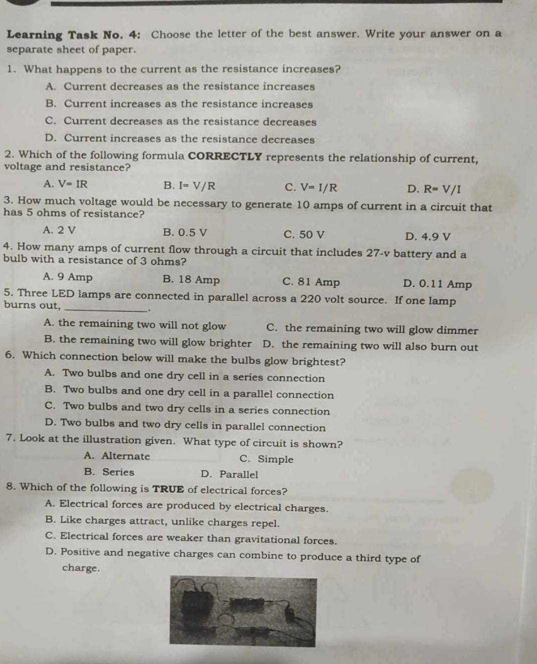 Learning Task No. 4: Choose the letter of the best answer. Write your answer on a
separate sheet of paper.
1. What happens to the current as the resistance increases?
A. Current decreases as the resistance increases
B. Current increases as the resistance increases
C. Current decreases as the resistance decreases
D. Current increases as the resistance decreases
2. Which of the following formula CORRECTLY represents the relationship of current,
voltage and resistance?
A. V=IR B. I=V/R C. V=I/R D. R=V/I
3. How much voltage would be necessary to generate 10 amps of current in a circuit that
has 5 ohms of resistance?
A. 2 V B. 0.5 V C. 50 V D. 4.9 V
4. How many amps of current flow through a circuit that includes 27-v battery and a
bulb with a resistance of 3 ohms?
A. 9 Amp B. 18 Amp C. 81 Amp D. 0.11 Amp
5. Three LED lamps are connected in parallel across a 220 volt source. If one lamp
burns out, __.
A. the remaining two will not glow C. the remaining two will glow dimmer
B. the remaining two will glow brighter D. the remaining two will also burn out
6. Which connection below will make the bulbs glow brightest?
A. Two bulbs and one dry cell in a series connection
B. Two bulbs and one dry cell in a parallel connection
C. Two bulbs and two dry cells in a series connection
D. Two bulbs and two dry cells in parallel connection
7. Look at the illustration given. What type of circuit is shown?
A. Alternate C. Simple
B. Series D. Parallel
8. Which of the following is TRUE of electrical forces?
A. Electrical forces are produced by electrical charges.
B. Like charges attract, unlike charges repel.
C. Electrical forces are weaker than gravitational forces.
D. Positive and negative charges can combine to produce a third type of
charge.