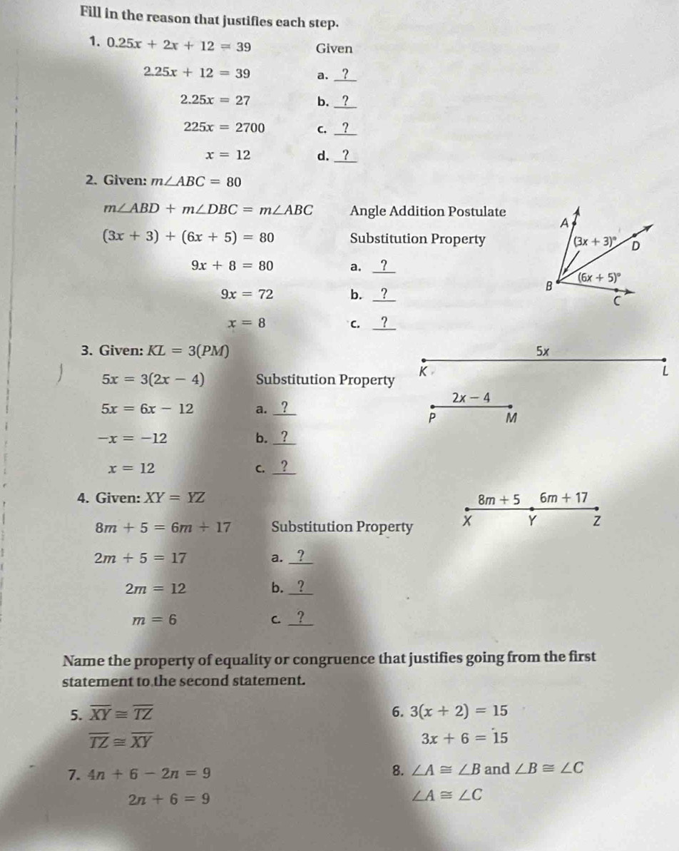 Fill in the reason that justifies each step.
1. 0.25x+2x+12=39 Given
2.25x+12=39 a._
2.25x=27 b._
225x=2700 C.
x=12 d. __
2. Given: m∠ ABC=80
m∠ ABD+m∠ DBC=m∠ ABC Angle Addition Postulate
(3x+3)+(6x+5)=80 Substitution Property
9x+8=80
a._
9x=72
b.
_
x=8
C.
3. Given: KL=3(PM) 5x
5x=3(2x-4) Substitution Property
K
L
2x-4
5x=6x-12 a._
P M
-x=-12
b._
x=12
C._
4. Given: XY=YZ 8m+5 6m+17
8m+5=6m+17 Substitution Property x Y Z
2m+5=17
a._
2m=12
b._
m=6
C._
Name the property of equality or congruence that justifies going from the first
statement to the second statement.
5. overline XY≌ overline TZ 6. 3(x+2)=15
overline TZ≌ overline XY
3x+6=15
8. ∠ A≌ ∠ B
7. 4n+6-2n=9 and ∠ B≌ ∠ C
2n+6=9
∠ A≌ ∠ C