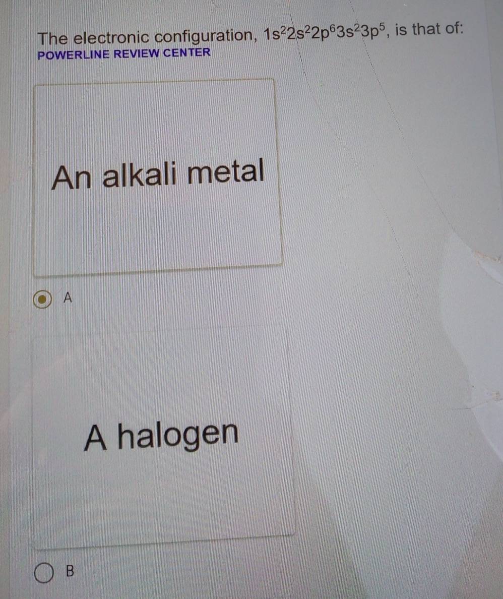 The electronic configuration, 1s^22s^22p^63s^23p^5 , is that of:
POWERLINE REVIEW CENTER
An alkali metal
A
A halogen
B