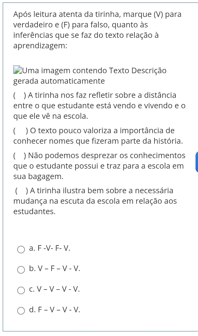 Após leitura atenta da tirinha, marque (V) para
verdadeiro e (F) para falso, quanto às
inferências que se faz do texto relação à
aprendizagem:
Uma imagem contendo Texto Descrição
gerada automaticamente
C ) A tirinha nos faz refletir sobre a distância
entre o que estudante está vendo e vivendo e o
que ele vê na escola.
( ) O texto pouco valoriza a importância de
conhecer nomes que fizeram parte da história.
 ) Não podemos desprezar os conhecimentos
que o estudante possui e traz para a escola em
sua bagagem.
) A tirinha ilustra bem sobre a necessária
mudança na escuta da escola em relação aos
estudantes.
a. F -V- F- V.
b. V − F − V - V.
c. V − V − V - V.
d. F − V − V - V.