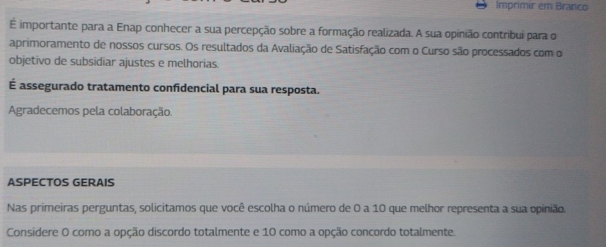 Imprimir em Branco 
É importante para a Enap conhecer a sua percepção sobre a formação realizada. A sua opinião contribui para o 
aprimoramento de nossos cursos. Os resultados da Avaliação de Satisfação com o Curso são processados com o 
objetivo de subsidiar ajustes e melhorias. 
É assegurado tratamento confidencial para sua resposta. 
Agradecemos pela colaboração. 
ASPECTOS GERAIS 
Nas primeiras perguntas, solicitamos que você escolha o número de 0 a 10 que melhor representa a sua opinião. 
Considere O como a opção discordo totalmente e 10 como a opção concordo totalmente.