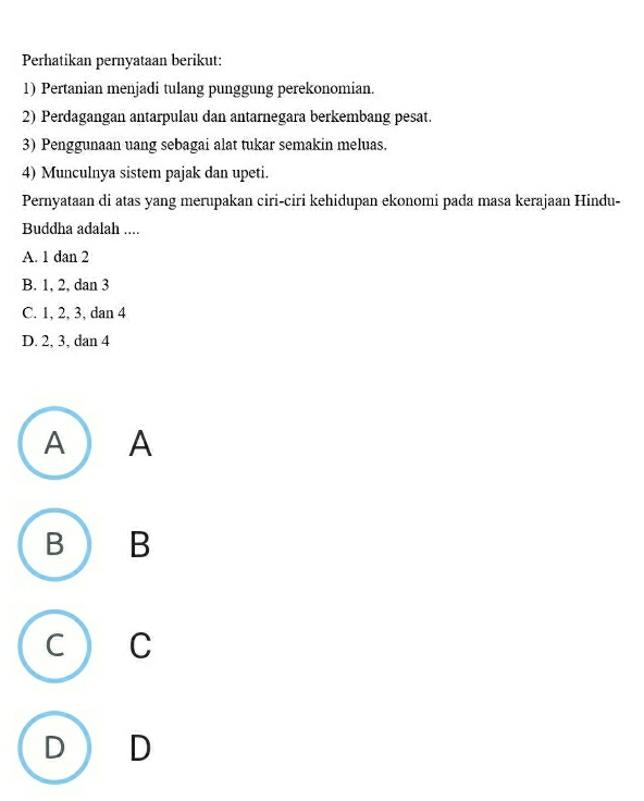 Perhatikan pernyataan berikut:
1) Pertanian menjadi tulang punggung perekonomian.
2) Perdagangan antarpulau dan antarnegara berkembang pesat.
3) Penggunaan uang sebagai alat tukar semakin meluas.
4) Munculnya sistem pajak dan upeti.
Pernyataan di atas yang merupakan ciri-ciri kehidupan ekonomi pada masa kerajaan Hindu-
Buddha adalah ....
A. 1 dan 2
B. 1, 2, dan 3
C. 1, 2, 3, dan 4
D. 2, 3, dan 4
A ) A
BO B
C ) C
D D