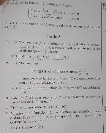 、 
On considère la fonction f définie sur R par : 
E
beginarrayl f(x)=sqrt[3](x^2)+sqrt[3](-x)+xx≤ 0 f(x)=2sqrt(x^2+1)arctan xx>0endarray. Or 
t soit (C) sa courbe représentative dans un repère orthonormé
O,vector i,vector j)
Partie A 
1. (a) Montrer que fest continue en 0 puis étudier la dériva- 
bilité de f à droite et à gauche en 0, puis interpréter les 
résultats géométriquement 
(b) Calculer limlimits _xto +∈fty f(x) et limlimits _xto -∈fty f(x)
2. (a) Montrer que
(forall x∈ ]0,+∈fty [) arctar x+arctan  1/x = π /2 
et montrer que la droite y=π x-2 est asymptote à la 
courbe (C) au voisinage de +∞
(b) Etudier la branche infinie de la courbe (C) au voisinage 
de -∞
3. Calculer f'(x) pour tout x de R^* puis dresser le tableau de 
variations de la fonction 
4. Etudier la concavité de la courbe (C) 
5. Montrer que l'équation f(x)=0 admet une solution unique 
s 
α dans l'intervalle ]-∈fty ,-1] et que alpha^3+4alpha^2-alpha =0 , puis 
déduire la valeur de α 
6. Tracer la courbe (C)