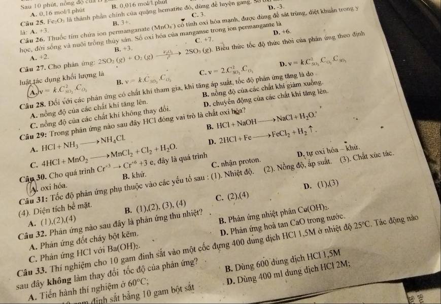 Sau 10 phút, nông độ cu  1
A. 0,16 mol/l phút B. 0,016 mol/l.phul
Câu 25. Fc: O_3 là thành phần chính của quặng hematite đỏ, dùng để luyện gang. Sử uc
C. 3.
B. 3+. D. -3.
Câu 26. Thuốc tím chứa ion permanganate (MnO_4^(-) có tính oxi hóa mạnh, được dùng để sát trùng, diệt khuẩn trong y
là: A. +3.
C. +7. D. +6.
học, đời sống và nuôi trồng thủy sản. Số oxi hóa của manganse trong ion permangante là
Câu 27. Cho phản ứng: 2SO_2)(g)+O_2(g)xrightarrow V_2O_3 B. +3 2SO_3(g).  Biểu thức tốc độ thức thời của phân ứng theo định
A. +2.
B. v=k.C_SO_2.C_O_2 C. v=2.C_80_2^2.C_0_1 D. v=k.C_50_2^2C_0_2C_5
luật tác dụng khối lượng là
v=k.C_so_2^2.C_O_2
Câu 28. Đối với các phản ứng có chất khí tham gia, khi tăng áp suất, tốc độ phản ứng tăng là do
A. nồng độ của các chất khí tăng lên. B. nồng độ của các chất khí giảm xuống.
C. nồng độ của các chất khí không thay đổi. D. chuyển động của các chất khí tăng lên.
B. HCl+NaOHto NaCl+H_2O.
Câu 29: Trong phản ứng nào sau đây HCl đóng vai trò là chất oxi hóa?
A. 4HCl+MnO_2to MnCl_2+Cl_2+H_2O. HCl+NH_3to NH_4Cl.
D. 2HCl+Feto FeCl_2+H_2uparrow .
D. tự oxi hóa - khử.
C. C. nhận proton.
Câu 30. Cho quá trình Cr^(+3)to Cr^(+6)+3e :, đây là quá trình
B. khử.
Câu 31: Tốc độ phản ứng phụ thuộc vào các yếu tố sau : (1). Nhiệt độ. (2). Nồng độ, ấp suất. (3). Chất xúc tác.
A. oxi hóa. D. (1),(3)
(4). Diện tích bề mặt. C. (2),(4)
A. (1),(2),(4) B. (1),(2), (3), (4)
25°C. Tác động nào
Câu 32. Phản ứng nào sau đây là phản ứng thu nhiệt?
D. Phản ứng hoà tan CaO trong nước.
A. Phản ứng đốt cháy bột kẽm. B. Phản ứng nhiệt phân Cu(OH)_2.
Câu 33. Thí nghiệm cho 10 gam đinh sắt vào một cốc đựng 400 dung dịch HCl 1,5M ở nhiệt độ C. Phản ứng HCl với Ba(OH)_2.
sau đây không làm thay đổi tốc độ của phản ứng?
A. Tiến hành thí nghiệm ở 60°C. B. Dùng 600 dung dịch HCl 1,5M
m định sắt bằng 10 gam bột sắt D. Dùng 400 ml dung dịch HCl 2M;
2