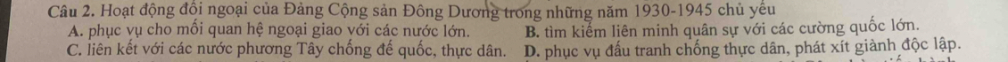 Hoạt động đội ngoại của Đảng Cộng sản Đông Dương trong những năm 1930-1945 chủ yêu
A. phục vụ cho mỗi quan hệ ngoại giao với các nước lớn. B. tìm kiếm liên minh quân sự với các cường quốc lớn.
C. liên kết với các nước phương Tây chống đế quốc, thực dân. D. phục vụ đấu tranh chống thực dân, phát xít giành độc lập.