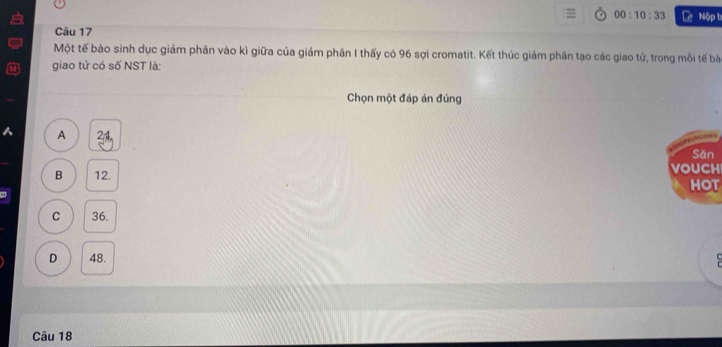 00:10:33 Lê Nộp t
Câu 17
Một tế bào sinh dục giảm phân vào kì giữa của giảm phân I thấy có 96 sợi cromatit. Kết thúc giảm phân tạo các giao tử, trong mỗi tế bà
giao tử có số NST là:
Chọn một đáp án đúng
A 21
e so 1 c 
Sǎn
B 12. vouch
HOT
C 36.
D 48. 
Câu 18