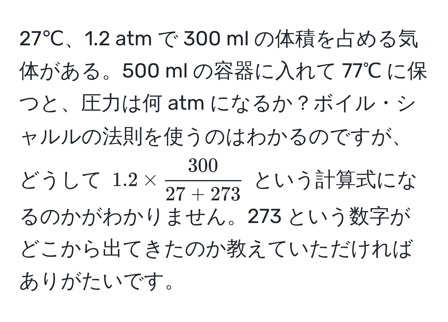 27℃、1.2 atm で 300 ml の体積を占める気体がある。500 ml の容器に入れて 77℃ に保つと、圧力は何 atm になるか？ボイル・シャルルの法則を使うのはわかるのですが、どうして $1.2 *  300/27 + 273 $ という計算式になるのかがわかりません。273 という数字がどこから出てきたのか教えていただければありがたいです。