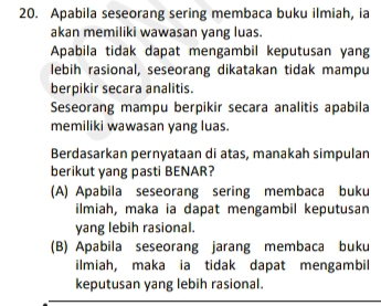 Apabila seseorang sering membaca buku ilmiah, ia
akan memiliki wawasan yang luas.
Apabila tidak dapat mengambil keputusan yang
lebih rasional, seseorang dikatakan tidak mampu
berpikir secara analitis.
Seseorang mampu berpikir secara analitis apabila
memiliki wawasan yang luas.
Berdasarkan pernyataan di atas, manakah simpulan
berikut yang pasti BENAR?
(A) Apabila seseorang sering membaca buku
ilmiah, maka ia dapat mengambil keputusan
yang lebih rasional.
(B) Apabila seseorang jarang membaca buku
ilmiah, maka ia tidak dapat mengambil
keputusan yang lebih rasional.