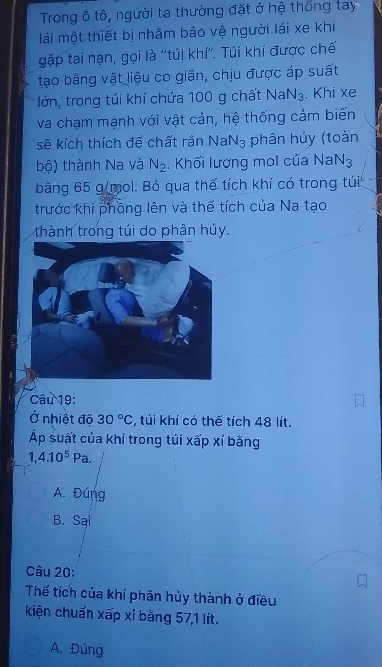 Trong ô tô, người ta thường đặt ở hệ thống tay
lái một thiết bị nhằm bảo vệ người lái xe khi
gặp tai nạn, gọi là ''túi khí''. Túi khí được chế
tạo bằng vật liệu co giãn, chịu được áp suất
lớn, trong túi khí chứa 100 g chất Na N_3. Khi xe
va chạm mạnh với vật cản, hệ thống cảm biến
sẽ kích thích để chất rắn NaN_3 phân hủy (toàn
bộ) thành Na và N_2. Khối lượng mol của NaN_3
bằng 65 g/mol. Bỏ qua thể tích khí có trong túi
trước khi phồng lên và thể tích của Na tạo
thành trong túi do phân hủy.
Câu 19:
Ở nhiệt độ 30°C , túi khí có thể tích 48 lít.
Áp suất của khí trong túi xấp xỉ bằng
1, 4.10^5Pa.
A. Đúng
B. Sai
Câu 20:
Thể tích của khí phân hủy thành ở điều
kiện chuẩn xấp xỉ bằng 57, 1 lít.
A. Đúng