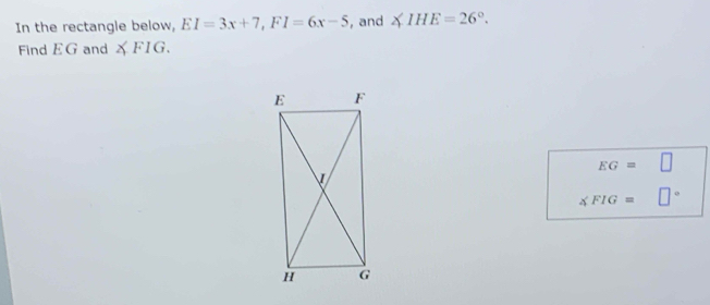 In the rectangle below, EI=3x+7, FI=6x-5 , and ∠ IHE=26°. 
Find EG and XFIG.
EG= □
∠ FIG= □°