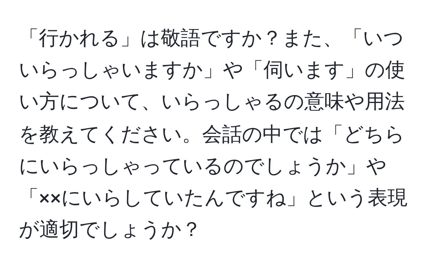 「行かれる」は敬語ですか？また、「いついらっしゃいますか」や「伺います」の使い方について、いらっしゃるの意味や用法を教えてください。会話の中では「どちらにいらっしゃっているのでしょうか」や「××にいらしていたんですね」という表現が適切でしょうか？