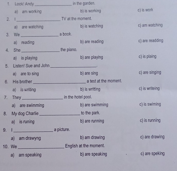 Look! Andy _in the garden.
a) am working b) is working c) is work
2. f_ TV at the moment.
a) are watching b) is watching c) am watching
3. We _a book.
a) reading b) are reading c) are readding
4. She _the piano.
a) is playing b) are playing c) is plaing
5. Listen! Sue and John_
.
a) are to sing b) are sing c) are singing
6. His brother _a test at the moment.
a) is writing b) is writting c) is writeing
7. They _in the hotel pool.
a) are swimming b) are swimming c) is swiming
8. My dog Charlie _to the park.
a) is runing b) are running c) is running
9. 1 _a picture.
a) am drawyng b) am drawing c) are drawing
10. We _English at the moment.
a) am speaking b) are speaking c) are speking