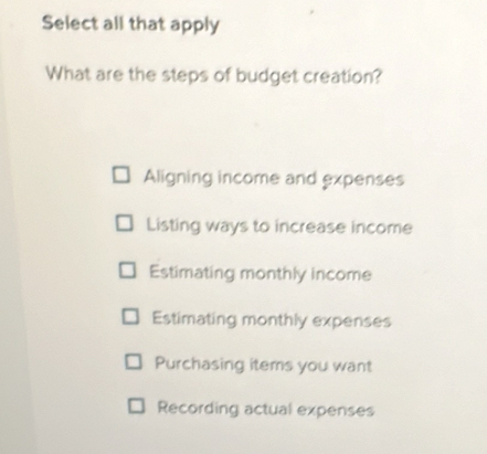 Select all that apply
What are the steps of budget creation?
Aligning income and expenses
Listing ways to increase income
Estimating monthly income
Estimating monthly expenses
Purchasing items you want
Recording actual expenses