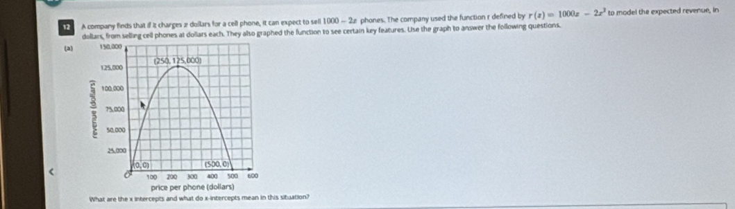 A company finds that if it charges æ dollars for a cell phone, it can expect to sell 1000 — 22 phones. The company used the function r defined by r(z)=1000z-2x^2 to model the expected revenue, in
dollars, from selling cell phones at dollars each. They also graphed the function to see certain key features. Use the graph to answer the following questions.
(a)
<
What are the x intercepts and what do x-intercepts mean in this situation?