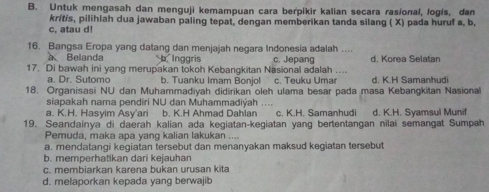 Untuk mengasah dan menguji kemampuan cara berpikir kalian secara rasional, logis, dan
kritis, pilihlah dua jawaban paling tepat, dengan memberikan tanda silang ( X) pada huruf a, b,
c, atau d!
16. Bangsa Eropa yang datang dan menjajah negara Indonesia adalah ...
à Belanda b. Inggris c. Jepang d. Korea Selatan
17. Di bawah ini yang merupakan tokoh Kebangkitan Nasional adalah ....
a. Dr. Sutomo b. Tuanku Imam Bonjol c. Teuku Umar d. K.H Samanhudi
18. Organisasi NU dan Muhammadiyah didirikan oleh ulama besar pada masa Kebangkitan Nasional
siapakah nama pendiri NU dan Muhammadiýah ....
a. K.H. Hasyim Asy'ari b. K.H Ahmad Dahlan c. K.H. Samanhudi d. K.H. Syamsul Munif
19. Seandainya di daerah kalian ada kegiatan-kegiatan yang bertentangan nilai semangat Sumpah
Pemuda, maka apa yang kalian lakukan ....
a. mendatangi kegiatan tersebut dan menanyakan maksud kegiatan tersebut
b. memperhatikan dari kejauhan
c. membiarkan karena bukan urusan kita
d. melaporkan kepada yang berwajib