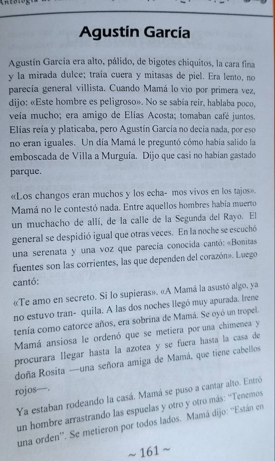 Agustín García
Agustín García era alto, pálido, de bigotes chiquitos, la cara fina
y la mirada dulce; traía cuera y mitasas de piel. Era lento, no
parecía general villista. Cuando Mamá lo vio por primera vez,
dijo: «Este hombre es peligroso». No se sabía reír, hablaba poco,
veía mucho; era amigo de Elías Acosta; tomaban café juntos.
Elías reía y platicaba, pero Agustín García no decía nada, por eso
no eran iguales. Un día Mamá le preguntó cómo había salido la
emboscada de Villa a Murguía. Dijo que casi no habían gastado
parque.
«Los changos eran muchos y los echa- mos vivos en los tajos».
Mamá no le contestó nada. Entre aquellos hombres había muerto
un muchacho de allí, de la calle de la Segunda del Rayo. El
general se despidió igual que otras veces. En la noche se escuchó
una serenata y una voz que parecía conocida cantó: «Bonitas
fuentes son las corrientes, las que dependen del corazón». Luego
cantó:
«Te amo en secreto. Si lo supieras». «A Mamá la asustó algo, ya
no estuvo tran- quila. A las dos noches llegó muy apurada. Irene
tenía como catorce años, era sobrina de Mamá. Se oyó un tropel.
Mamá ansiosa le ordenó que se metiera por una chimenea y
procurara llegar hasta la azotea y se fuera hasta la casa de
doña Rosita —una señora amiga de Mamá, que tiene cabellos
rojos—.
Ya estaban rodeando la casá. Mamá se puso a cantar alto. Entró
un hombre arrastrando las espuelas y otro y otro más: “Tenemos
una orden”. Se metieron por todos lados. Mamá dijo: “Están en
~ 161