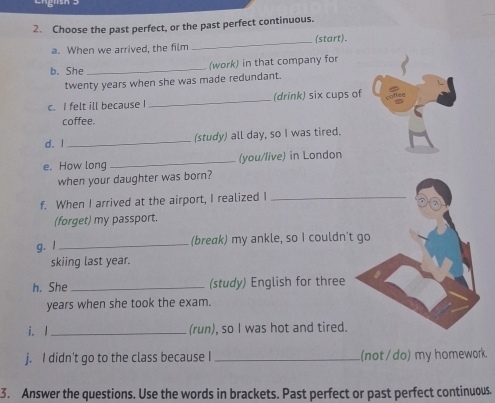 Choose the past perfect, or the past perfect continuous. 
a. When we arrived, the film _(start). 
b. She _(work) in that company for
twenty years when she was made redundant. 
c. I felt ill because I _(drink) six cups of 
coffee. 
d. I _(study) all day, so I was tired. 
e. How long _(you/live) in London 
when your daughter was born? 
f. When I arrived at the airport, I realized I_ 
a 
(forget) my passport. 
g. l _(break) my ankle, so I couldn't go 
skiing last year. 
h. She _(study) English for three 
years when she took the exam. 
i. I_ (run), so I was hot and tired. 
j. I didn't go to the class because I _(not / do) my homework. 
3. Answer the questions. Use the words in brackets. Past perfect or past perfect continuous.