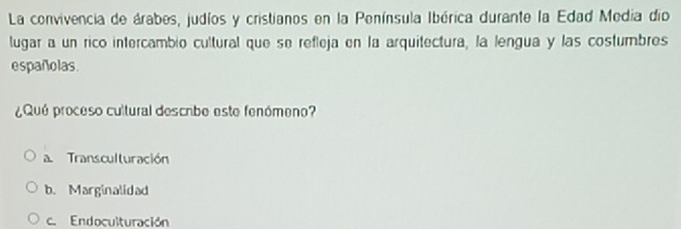 La convivencia de árabes, judíos y cristianos en la Península Ibérica durante la Edad Media dio
lugar a un rico intercambio cultural que se refleja en la arquitectura, la lengua y las costumbres
españolas.
¿Qué proceso cultural descibe este fenómeno?
a. Transculturación
b. Marginalidad
c. Endoculturación