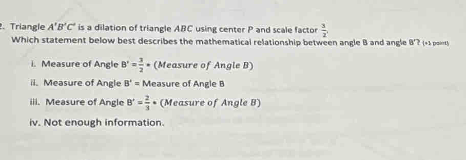 Triangle A'B'C' is a dilation of triangle ABC using center P and scale factor  3/2 , 
Which statement below best describes the mathematical relationship between angle B and angle B'? (+3 point)
i. Measure of Angle B'= 3/2  * (Measure of Angle B)
ii. Measure of Angle B'= Measure of Angle B
iii. Measure of Angle B'= 2/3  * (Measure of Angle B)
iv. Not enough information.