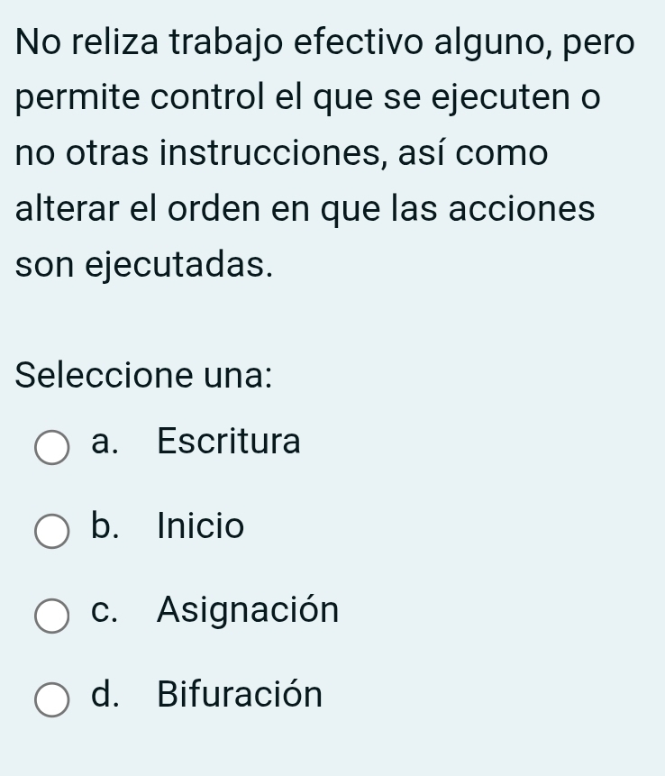 No reliza trabajo efectivo alguno, pero
permite control el que se ejecuten o
no otras instrucciones, así como
alterar el orden en que las acciones
son ejecutadas.
Seleccione una:
a. Escritura
b. Inicio
c. Asignación
d. Bifuración