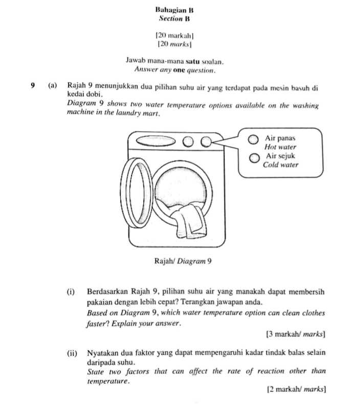 Bahagian B 
Section B 
[20 markah] 
[20 marks] 
Jawab mana-mana satu soalan. 
Answer any one question. 
9 (a) Rajah 9 menunjukkan dua pilihan suhu air yang terdapat pada mesin basuh di 
kedai dobi. 
Diagram 9 shows two water temperature options available on the washing 
machine in the laundry mart. 
(i) Berdasarkan Rajah 9, pilihan suhu air yang manakah dapat membersih 
pakaian dengan lebih cepat? Terangkan jawapan anda. 
Based on Diagram 9, which water temperature option can clean clothes 
faster? Explain your answer. 
[3 markah/ marks] 
(ii) Nyatakan dua faktor yang dapat mempengaruhi kadar tindak balas selain 
daripada suhu. 
State two factors that can affect the rate of reaction other than 
temperature . 
[2 markah/ marks]