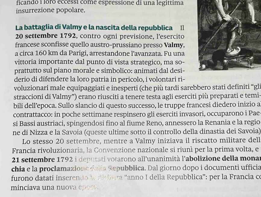 ficando 1 loro eccessı come espressione di una legittima 
insurrezione popolare. 
La battaglia di Valmy e la nascita della repubblica Il
20 settembre 1792, contro ogni previsione, l’esercito 
francese sconfisse quello austro-prussiano presso Valmy, 
a circa 160 km da Parigi, arrestandone l’avanzata. Fu una 
vittoria importante dal punto di vista strategico, ma so- 
prattutto sul piano morale e simbolico: animati dal desi- 
derio di difendere la loro patria in pericolo, i volontari ri- 
voluzionari male equipaggiati e inesperti (che più tardi sarebbero stati definiti “gli 
straccioni di Valmy”) erano riusciti a tenere testa agli eserciti più preparati e temi- 
bili dell’epoca. Sullo slancio di questo successo, le truppe francesi diedero inizio a 
contrattacco: in poche settimane respinsero gli eserciti invasori, occuparono i Pae 
si Bassi austriaci, spingendosi fino al fiume Reno, annessero la Renania e la regio 
ne di Nizza e la Savoia (queste ultime sotto il controllo della dinastia dei Savoia) 
Lo stesso 20 settembre, mentre a Valmy iniziava il riscatto militare dell 
Francia rivoluzionaria, la Convenzione nazionale si riunì per la prima volta, e
21 settembre 1792 i deputati votarono all’unanimità l'abolizione della monar 
chia e la proclamazione della Repubblica. Dal giorno dopo i documenti ufficia 
furono datati inserendo la dicitura “anno I della Repubblica”: per la Francia co 
minciava una nuova epoca.