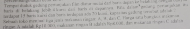 Berkembängblakan den 
Tempat duduk gedung pertunjukan film diatur mulai dari baris depan ke belakang dengan baly a 
baris di belakang lebih 4 kursi dari baris di depannya. Bila dalam gedung pertunjukan itu 
terdapat 15 baris kursi dan baris terdepan ada 20 kursi, kapasitas gedung tersebut adalah ? 
Sebuah toko menjual tiga jenis makanan ringan: A, B, dan C. Harga satu bungkus makanan 
ringan A adalah Rp10.000, makanan ringan B adalah Rp8.000, dan makanan ringan C adalah