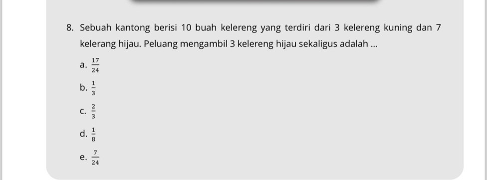 Sebuah kantong berisi 10 buah kelereng yang terdiri dari 3 kelereng kuning dan 7
kelerang hijau. Peluang mengambil 3 kelereng hijau sekaligus adalah ...
a.  17/24 
b.  1/3 
C.  2/3 
d.  1/8 
e.  7/24 