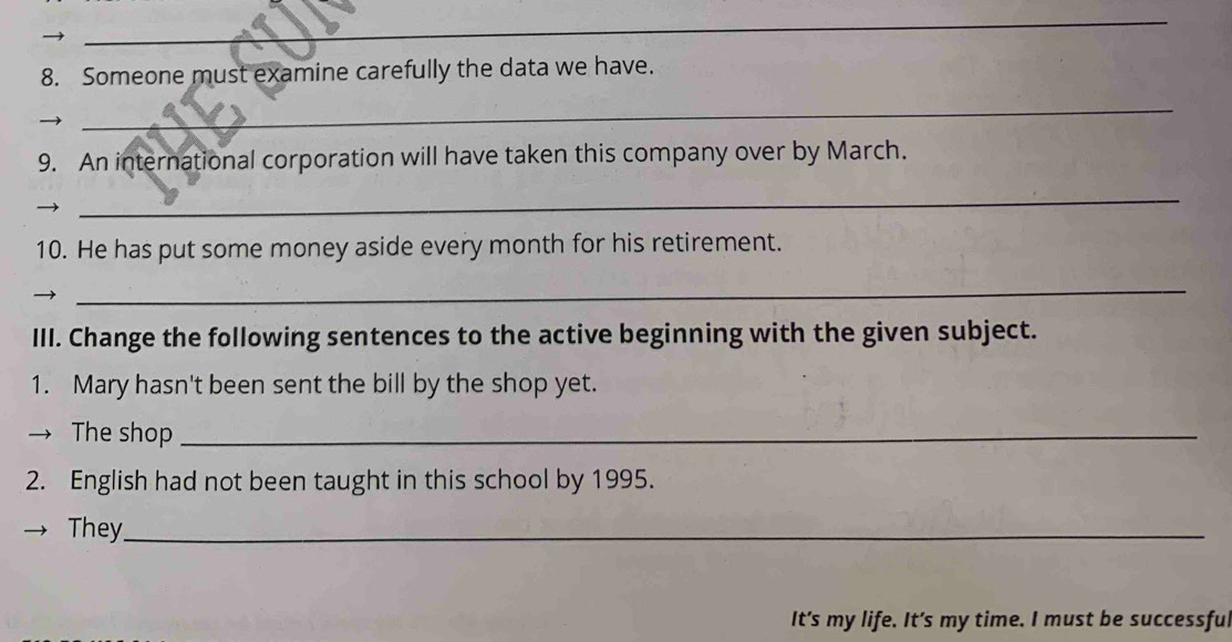 Someone must examine carefully the data we have. 
_ 
9. An international corporation will have taken this company over by March. 
_ 
10. He has put some money aside every month for his retirement. 
_ 
III. Change the following sentences to the active beginning with the given subject. 
1. Mary hasn't been sent the bill by the shop yet. 
→ The shop_ 
2. English had not been taught in this school by 1995. 
They_ 
It's my life. It’s my time. I must be successful