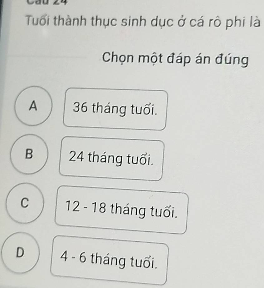 yau 4 
Tuổi thành thục sinh dục ở cá rô phi là
Chọn một đáp án đúng
A 36 tháng tuổi.
B 24 tháng tuổi.
C 12 - 18 tháng tuổi.
D 4 - 6 tháng tuổi.